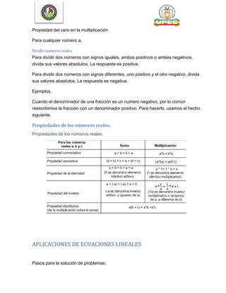 Propiedad del cero en la multiplicación
Para cualquier número a,
Dividir números reales
Para dividir dos números con signos iguales, ambos positivos o ambos negativos,
divida sus valores absolutos. La respuesta es positiva.
Para dividir dos números con signos diferentes, uno positivo y el otro negativo, divida
sus valores absolutos. La respuesta es negativa.
Ejemplos.
Cuando el denominador de una fracción es un numero negativo, por lo común
reescribimos la fracción con un denominador positivo. Para hacerlo, usamos el hecho
siguiente.
Propiedades de los números reales.
Propiedades de los números reales.
APLICACIONES DE ECUACIONES LINEALES
Pasos para la solución de problemas:
 