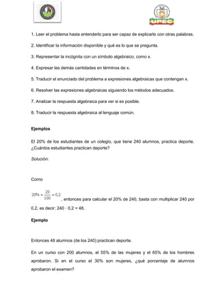 1. Leer el problema hasta entenderlo para ser capaz de explicarlo con otras palabras.
2. Identificar la información disponible y qué es lo que se pregunta.
3. Representar la incógnita con un símbolo algebraico, como x.
4. Expresar las demás cantidades en términos de x.
5. Traducir el enunciado del problema a expresiones algebraicas que contengan x.
6. Resolver las expresiones algebraicas siguiendo los métodos adecuados.
7. Analizar la respuesta algebraica para ver si es posible.
8. Traducir la respuesta algebraica al lenguaje común.
Ejemplos
El 20% de los estudiantes de un colegio, que tiene 240 alumnos, practica deporte.
¿Cuántos estudiantes practican deporte?
Solución:
Como
, entonces para calcular el 20% de 240, basta con multiplicar 240 por
0,2, es decir: 240 · 0,2 = 48.
Ejemplo
Entonces 48 alumnos (de los 240) practican deporte.
En un curso con 200 alumnos, el 55% de las mujeres y el 65% de los hombres
aprobaron. Si en el curso el 30% son mujeres, ¿qué porcentaje de alumnos
aprobaron el examen?
 