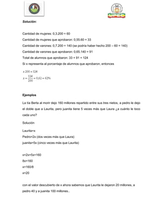 Solución:
Cantidad de mujeres: 0,3.200 = 60
Cantidad de mujeres que aprobaron: 0,55.60 = 33
Cantidad de varones: 0,7.200 = 140 (se podría haber hecho 200 – 60 = 140)
Cantidad de varones que aprobaron: 0,65.140 = 91
Total de alumnos que aprobaron: 33 + 91 = 124
Si x representa al porcentaje de alumnos que aprobaron, entonces
Ejemplos
La tía Berta al morir dejo 160 millones repartido entre sus tres nietos, a pedro le dejo
el doble que a Laurita, pero juanita tiene 5 veces más que Laura ¿a cuánto le toco
cada uno?
Solución
Laurita=x
Pedro=2x (dos veces más que Laura)
juanita=5x (cinco veces más que Laurita)
x+2x+5x=160
8x=160
x=160/8
x=20
con el valor descubierto de x ahora sabemos que Laurita le dejaron 20 millones, a
pedro 40 y a juanita 100 millones..
 