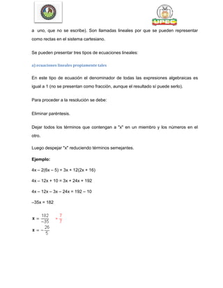 a uno, que no se escribe). Son llamadas lineales por que se pueden representar
como rectas en el sistema cartesiano.
Se pueden presentar tres tipos de ecuaciones lineales:
a) ecuaciones lineales propiamente tales
En este tipo de ecuación el denominador de todas las expresiones algebraicas es
igual a 1 (no se presentan como fracción, aunque el resultado sí puede serlo).
Para proceder a la resolución se debe:
Eliminar paréntesis.
Dejar todos los términos que contengan a "x" en un miembro y los números en el
otro.
Luego despejar "x" reduciendo términos semejantes.
Ejemplo:
4x – 2(6x – 5) = 3x + 12(2x + 16)
4x – 12x + 10 = 3x + 24x + 192
4x – 12x – 3x – 24x = 192 – 10
–35x = 182
 