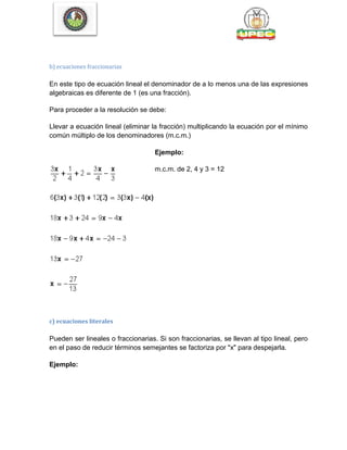 b) ecuaciones fraccionarias
En este tipo de ecuación lineal el denominador de a lo menos una de las expresiones
algebraicas es diferente de 1 (es una fracción).
Para proceder a la resolución se debe:
Llevar a ecuación lineal (eliminar la fracción) multiplicando la ecuación por el mínimo
común múltiplo de los denominadores (m.c.m.)
Ejemplo:
m.c.m. de 2, 4 y 3 = 12
c) ecuaciones literales
Pueden ser lineales o fraccionarias. Si son fraccionarias, se llevan al tipo lineal, pero
en el paso de reducir términos semejantes se factoriza por "x" para despejarla.
Ejemplo:
 