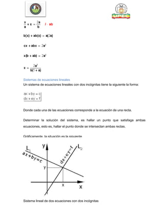 Sistemas de ecuaciones lineales
Un sistema de ecuaciones lineales con dos incógnitas tiene la siguiente la forma:
Donde cada una de las ecuaciones corresponde a la ecuación de una recta.
Determinar la solución del sistema, es hallar un punto que satisfaga ambas
ecuaciones, esto es, hallar el punto donde se intersectan ambas rectas.
Gráficamente, la situación es la siguiente
Sistema compatible indeterminado
Sistema lineal de dos ecuaciones con dos incógnitas
 