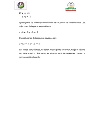 b) x + y = 3
x + y = - 1
c) Dibujamos las rectas que representan las soluciones de cada ecuación: Dos
soluciones de la primera ecuación son:
x = 0,y = 3; x = 3,y = 0
Dos soluciones de la segunda ecuación son:
x = 0, y =-1; x = -2, y = 1
Las rectas son paralelas, no tienen ningún punto en común, luego el sistema
no tiene solución. Por tanto, el sistema será incompatible. Vemos la
representación siguiente:
 
