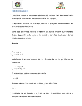 Método de reducción
Consiste en multiplicar ecuaciones por números y sumarlas para reducir el número
de incógnitas hasta llegar a ecuaciones con solo una incógnita.
Multiplicar una ecuación por un número consiste en multiplicar ambos miembros de
la ecuación por dicho número.
Sumar dos ecuaciones consiste en obtener una nueva ecuación cuyo miembro
derecho (izquierdo) es la suma de los miembros derechos (izquierdos ) de las
ecuaciones que se suman.
Ejemplo
Multiplicando la primera ecuación por 3 y la segunda por -5, se obtienen las
ecuaciones
El sumar ambas ecuaciones nos da la ecuación
Que es una ecuación con una sola incógnita y cuya solución es
La elección de los factores 3 y -5 se ha hecho precisamente para que la
desaparezca al sumar ambas ecuaciones.
 