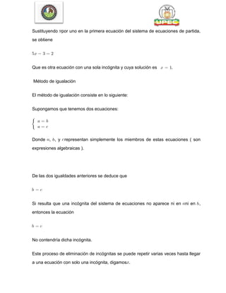 Sustituyendo por uno en la primera ecuación del sistema de ecuaciones de partida,
se obtiene
Que es otra ecuación con una sola incógnita y cuya solución es .
Método de igualación
El método de igualación consiste en lo siguiente:
Supongamos que tenemos dos ecuaciones:
Donde , , y representan simplemente los miembros de estas ecuaciones ( son
expresiones algebraicas ).
De las dos igualdades anteriores se deduce que
Si resulta que una incógnita del sistema de ecuaciones no aparece ni en ni en ,
entonces la ecuación
No contendría dicha incógnita.
Este proceso de eliminación de incógnitas se puede repetir varias veces hasta llegar
a una ecuación con solo una incógnita, digamos .
 