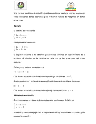 Una vez que se obtiene la solución de esta ecuación se sustituye por su solución en
otras ecuaciones donde aparezca para reducir el número de incógnitas en dichas
ecuaciones.
Ejemplo
El sistema de ecuaciones
Es equivalente a este otro
El segundo sistema lo he obtenido pasando los términos en del miembro de la
izquierda al miembro de la derecha en cada una de las ecuaciones del primer
sistema.
Del segundo sistema se deduce que
Que es una ecuación con una sola incógnita cuya solución es .
Sustituyendo por 1 en la primera ecuación del sistema de partida se tiene que
Que es una ecuación con una sola incógnita y cuya solución es .
Método de sustitución
Supongamos que un sistema de ecuaciones se puede poner de la forma
Entonces podemos despejar en la segunda ecuación y sustituirla en la primera, para
obtener la ecuación:
 