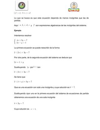 Lo que se busca es que esta ecuación dependa de menos incógnitas que las de
partida.
Aquí y son expresiones algebraicas de las incógnitas del sistema.
Ejemplo
Intentemos resolver
La primera ecuación se puede reescribir de la forma
Por otra parte, de la segunda ecuación del sistema se deduce que
Sustituyendo por en
Se tiene que
Que es una ecuación con solo una incógnita y cuya solución es .
Sustituyendo por uno en la primera ecuación del sistema de ecuaciones de partida
obtenemos una ecuación de una sola incógnita
Cuya solución es .
 