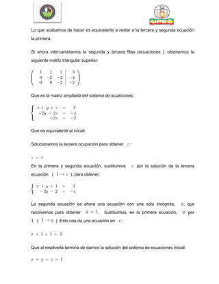 Lo que acabamos de hacer es equivalente a restar a la tercera y segunda ecuación
la primera.
Si ahora intercambiamos la segunda y tercera filas (ecuaciones ), obtenemos la
siguiente matriz triangular superior:
Que es la matriz ampliada del sistema de ecuaciones:
Que es equivalente al inicial.
Solucionamos la tercera ocupación para obtener :
En la primera y segunda ecuación, sustituimos por la solución de la tercera
ecuación ( ), para obtener:
La segunda ecuación es ahora una ecuación con una sola incógnita, , que
resolvemos para obtener . Sustituimos, en la primera ecuación, por
1 ( ). Esto nos da una ecuación en :
Que al resolverla termina de darnos la solución del sistema de ecuaciones inicial:
 
