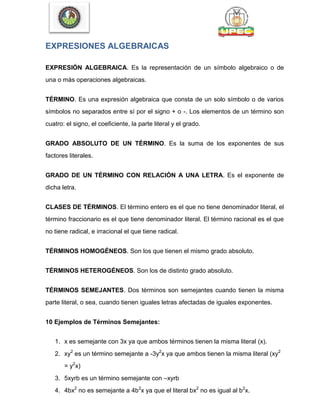 EXPRESIONES ALGEBRAICAS
EXPRESIÓN ALGEBRAICA. Es la representación de un símbolo algebraico o de
una o más operaciones algebraicas.
TÉRMINO. Es una expresión algebraica que consta de un solo símbolo o de varios
símbolos no separados entre sí por el signo + o -. Los elementos de un término son
cuatro: el signo, el coeficiente, la parte literal y el grado.
GRADO ABSOLUTO DE UN TÉRMINO. Es la suma de los exponentes de sus
factores literales.
GRADO DE UN TÉRMINO CON RELACIÓN A UNA LETRA. Es el exponente de
dicha letra.
CLASES DE TÉRMINOS. El término entero es el que no tiene denominador literal, el
término fraccionario es el que tiene denominador literal. El término racional es el que
no tiene radical, e irracional el que tiene radical.
TÉRMINOS HOMOGÉNEOS. Son los que tienen el mismo grado absoluto.
TÉRMINOS HETEROGÉNEOS. Son los de distinto grado absoluto.
TÉRMINOS SEMEJANTES. Dos términos son semejantes cuando tienen la misma
parte literal, o sea, cuando tienen iguales letras afectadas de iguales exponentes.
10 Ejemplos de Términos Semejantes:
1. x es semejante con 3x ya que ambos términos tienen la misma literal (x).
2. xy2
es un término semejante a -3y2
x ya que ambos tienen la misma literal (xy2
= y2
x)
3. 5xyrb es un término semejante con –xyrb
4. 4bx2
no es semejante a 4b2
x ya que el literal bx2
no es igual al b2
x.
 