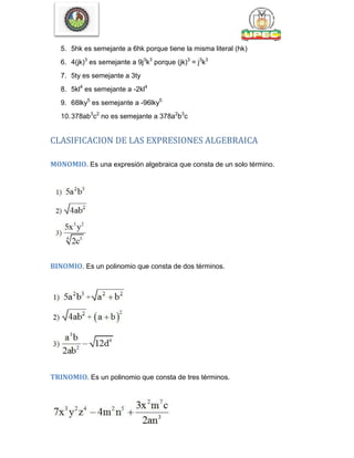 5. 5hk es semejante a 6hk porque tiene la misma literal (hk)
6. 4(jk)3
es semejante a 9j3
k3
porque (jk)3
= j3
k3
7. 5ty es semejante a 3ty
8. 5kl4
es semejante a -2kl4
9. 68lky5
es semejante a -96lky5
10.378ab3
c2
no es semejante a 378a2
b3
c
CLASIFICACION DE LAS EXPRESIONES ALGEBRAICA
MONOMIO. Es una expresión algebraica que consta de un solo término.
BINOMIO. Es un polinomio que consta de dos términos.
TRINOMIO. Es un polinomio que consta de tres términos.
 