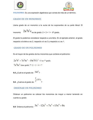 POLINOMIO. Es una expresión algebraica que consta de más de un término.
GRADO DE UN MONOMIOS
Llama grado de un monomio a la suma de los exponentes de su parte literal: El
monomio es de grado: 2 + 3 + 1 = 6º grado.
El grado lo podemos considerar respecto a una letra. En el ejemplo anterior, el grado
respecto a la letra a es 2, respecto a b es 3 y respecto a c es 1.
GRADO DE UN POLINOMIO
Es el mayor de los grados de los monomios que contiene el polinomio:
9.5 ¿Cuál es el grado de: ?
9.6 ¿Cuál es el grado de: ?
ORDENAR UN POLINOMIO
Ordenar un polinomio es colocar los monomios de mayor a menor teniendo en
cuenta su grado:
9.8 Ordena el polinomio:
 