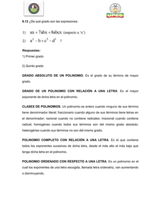 9.12 ¿De qué grado son las expresiones:
Respuestas:
1) Primer grado
2) Quinto grado
GRADO ABSOLUTO DE UN POLINOMIO. Es el grado de su término de mayor
grado.
GRADO DE UN POLINOMIO CON RELACIÓN A UNA LETRA. Es el mayor
exponente de dicha letra en el polinomio.
CLASES DE POLINOMIOS. Un polinomio es entero cuando ninguno de sus término
tiene denominador literal; fraccionario cuando alguno de sus términos tiene letras en
el denominador; racional cuando no contiene radicales; irracional cuando contiene
radical; homogéneo cuando todos sus términos son del mismo grado absoluto;
heterogéneo cuando sus términos no son del mismo grado.
POLINOMIO COMPLETO CON RELACIÓN A UNA LETRA. Es el que contiene
todos los exponentes sucesivos de dicha letra, desde el más alto al más bajo que
tenga dicha letra en el polinomio.
POLINOMIO ORDENADO CON RESPECTO A UNA LETRA. Es un polinomio en el
cual los exponentes de una letra escogida, llamada letra ordenatriz, van aumentando
o disminuyendo.
 