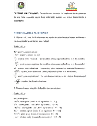 ORDENAR UN POLINOMIO. Es escribir sus términos de modo que los exponentes
de una letra escogida come letra ordenatriz queden en orden descendente o
ascendente.
NOMENCLATURA ALGEBRAICA
1. Dígase qué clase de términos son los siguientes atendiendo al signo, a si tienen o
no denominador y a si tienen o no radical:
S o l u c i ó n :
2. Dígase el grado absoluto de los términos seguientes:
S o l u c i ó n :
 