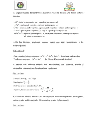 3. Dígase el grado de los términos siguientes respecto de cada uno de sus factores
literales:
4. De los términos siguientes escoger cuatro que sean homogéneos y tre
hetereogéneos
S o l u c i ó n :
5. Escribir tres términos enteros; dos fraccionarios; dos positivos, enteros y
racionales; tres negativos, fraccionarios e irracionales
S o l u c i ó n :
6. Escribir un término de cada uno de los grados absolutos siguientes: tercer grado,
quinto grado, undécimo grado, décimo quinto grado, vigésimo grado
S o l u c i ó n :
 