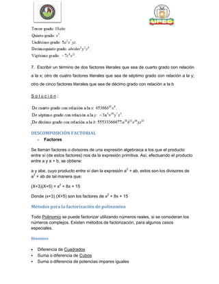 7. Escribir un término de dos factores literales que sea de cuarto grado con relación
a la x; otro de cuatro factores literales que sea de séptimo grado con relación a la y;
otro de cinco factores literales que sea de décimo grado con relación a la b
S o l u c i ó n :
DESCOMPOSICIÒN FACTORIAL
- Factores
Se llaman factores o divisores de una expresión algebraica a los que el producto
entre sí (de estos factores) nos da la expresión primitiva. Así, efectuando el producto
entre a y a + b, se obtiene:
a y abe, cuyo producto entre sí dan la expresión a2
+ ab, estos son los divisores de
a2
+ ab de tal manera que:
(X+3)(X+5) = x2
+ 8x + 15
Donde (x+3) (X+5) son los factores de x2
+ 8x + 15
Métodos para la factorización de polinomios
Todo Polinomio se puede factorizar utilizando números reales, si se consideran los
números complejos. Existen métodos de factorización, para algunos casos
especiales.
Binomios
 Diferencia de Cuadrados
 Suma o diferencia de Cubos
 Suma o diferencia de potencias impares iguales
 