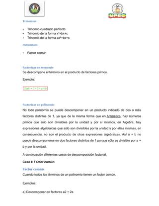 Trinomios
 Trinomio cuadrado perfecto
 Trinomio de la forma x²+bx+c
 Trinomio de la forma ax²+bx+c
Polinomios
 Factor común
Factorizar un monomio
Se descompone el término en el producto de factores primos.
Ejemplo:
Factorizar un polinomio
No todo polinomio se puede descomponer en un producto indicado de dos o más
factores distintos de 1, ya que de la misma forma que en Aritmética, hay números
primos que sólo son divisibles por la unidad y por sí mismos, en Algebra, hay
expresiones algebraicas que sólo son divisibles por la unidad y por ellas mismas, en
consecuencia, no son el producto de otras expresiones algebraicas. Así a + b no
puede descomponerse en dos factores distintos de 1 porque sólo es divisible por a +
b y por la unidad.
A continuación diferentes casos de descomposición factorial.
Caso I: Factor común
Factor común.
Cuando todos los términos de un polinomio tienen un factor común.
Ejemplos:
a) Descomponer en factores a2 + 2a
 