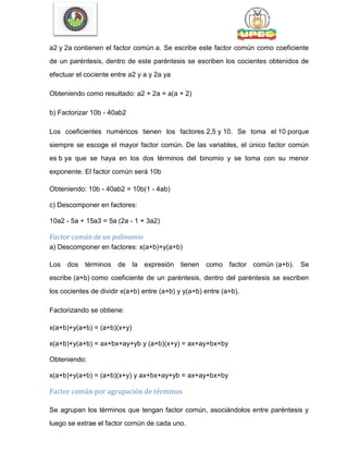 a2 y 2a contienen el factor común a. Se escribe este factor común como coeficiente
de un paréntesis, dentro de este paréntesis se escriben los cocientes obtenidos de
efectuar el cociente entre a2 y a y 2a ya
Obteniendo como resultado: a2 + 2a = a(a + 2)
b) Factorizar 10b - 40ab2
Los coeficientes numéricos tienen los factores 2,5 y 10. Se toma el 10 porque
siempre se escoge el mayor factor común. De las variables, el único factor común
es b ya que se haya en los dos términos del binomio y se toma con su menor
exponente. El factor común será 10b
Obteniendo: 10b - 40ab2 = 10b(1 - 4ab)
c) Descomponer en factores:
10a2 - 5a + 15a3 = 5a (2a - 1 + 3a2)
Factor común de un polinomio
a) Descomponer en factores: x(a+b)+y(a+b)
Los dos términos de la expresión tienen como factor común (a+b). Se
escribe (a+b) como coeficiente de un paréntesis, dentro del paréntesis se escriben
los cocientes de dividir x(a+b) entre (a+b) y y(a+b) entre (a+b).
Factorizando se obtiene:
x(a+b)+y(a+b) = (a+b)(x+y)
x(a+b)+y(a+b) = ax+bx+ay+yb y (a+b)(x+y) = ax+ay+bx+by
Obteniendo:
x(a+b)+y(a+b) = (a+b)(x+y) y ax+bx+ay+yb = ax+ay+bx+by
Factor común por agrupación de términos
Se agrupan los términos que tengan factor común, asociándolos entre paréntesis y
luego se extrae el factor común de cada uno.
 