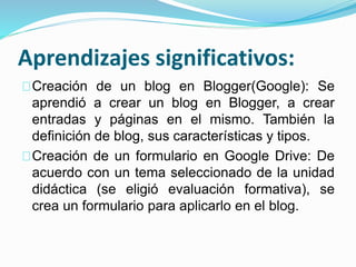 Aprendizajes significativos:
Creación de un blog en Blogger(Google): Se
aprendió a crear un blog en Blogger, a crear
entradas y páginas en el mismo. También la
definición de blog, sus características y tipos.
Creación de un formulario en Google Drive: De
acuerdo con un tema seleccionado de la unidad
didáctica (se eligió evaluación formativa), se
crea un formulario para aplicarlo en el blog.
 