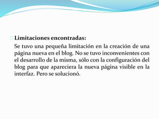 Limitaciones encontradas:
Se tuvo una pequeña limitación en la creación de una
página nueva en el blog. No se tuvo inconvenientes con
el desarrollo de la misma, sólo con la configuración del
blog para que apareciera la nueva página visible en la
interfaz. Pero se solucionó.
 