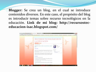 Blogger: Se crea un blog, en el cual se introduce
contenidos diversos. En este caso, el propósito del blog
es introducir temas sobre recurso tecnológicos en la
educación. Link de mi blog: http://recursostec-
educacion-isac.blogspot.com/
 