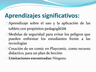 Aprendizajes significativos:
Aprendizaje sobre el uso y la aplicación de las
tablets con propósitos pedagogicos
Medidas de seguridad para evitar los peligros que
pueden enfrentar los estudiantes frente a las
tecnologías
Creación de un comic en Playcomic, como recurso
didactico, para un plan de lección
Limitaciones encontradas: Ninguna.
 