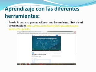 Aprendizaje con las diferentes
herramientas:
Prezi: Se crea una presentación en esta herramienta. Link de mi
presentación: http://prezi.com/hkswk38zvs5p/aprendizaje-
autonomo-guiado/
 