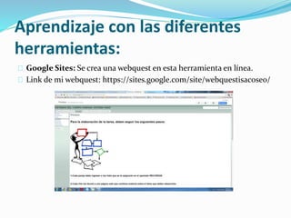 Aprendizaje con las diferentes
herramientas:
Google Sites: Se crea una webquest en esta herramienta en línea.
Link de mi webquest: https://sites.google.com/site/webquestisacoseo/
 