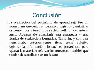 Conclusión
La realización del portafolio de aprendizaje fue un
recurso enriquecedor en cuanto a registrar y enfatizar
los contenidos y temas que se desarrollaron durante el
curso. Además de constituir una estrategia y una
técnica de evaluación formativa. También, y como se
mencionaba anteriormente, tiene como objetivo
registrar la información, lo cual es provechoso para
repasar la materia o reforzar los nuevos contenidos que
puedan desarrollarse en un futuro.
 