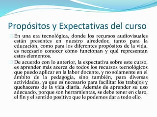 Propósitos y Expectativas del curso
En una era tecnológica, donde los recursos audiovisuales
están presentes en nuestro alrededor, tanto para la
educación, como para los diferentes propósitos de la vida,
es necesario conocer cómo funcionan y qué representan
estos elementos.
De acuerdo con lo anterior, la expectativa sobre este curso,
es aprender más acerca de todos los recursos tecnológicos
que puedo aplicar en la labor docente, y no solamente en el
ámbito de la pedagogía, sino también, para diversas
actividades, ya que es necesario para facilitar los trabajos y
quehaceres de la vida diaria. Además de aprender su uso
adecuado, porque son herramientas, se debe tener en claro,
el fin y el sentido positivo que le podemos dar a todo ello.
 