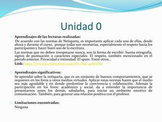 Unidad 0
Aprendizajes de las lecturas realizadas:
De acuerdo con las normas de Netiqueta, es importante aplicar cada una de ellas, desde
ahora y durante el curso, porque todas son necesarias, especialmente el respeto hacia los
participantes y hacer buen uso de la escritura.
Las normas que no deben irrespetarse nunca, son la forma de escribir: buena ortografía,
signos de puntuación o caracteres especiales. El respeto, también mencionado en el
párrafo anterior. Privacidad e intimidad. El spam. Entre otros...
Link: https://www.youtube.com/watch?v=Nul-42WVN1I
Aprendizajes significativos:
Se aprendió sobre la netiqueta, que es un conjunto de buenos comportamientos, que se
requieren en los foros u otros medios virtuales. Aplicar estas normas hacen que el medio
sea más agradable y en donde predomine la convivencia y colaboración. Además la
participación en los foros: académico y social, da a entender la importancia de
presentarnos antes los demás, saludarlos, para iniciar un ambiente emotivo de
comunicación. También, para generar una relación positiva con el profesor.
Limitaciones encontradas:
Ninguna
 
