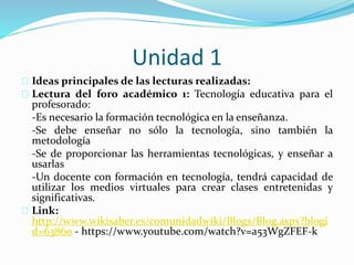 Unidad 1
Ideas principales de las lecturas realizadas:
Lectura del foro académico 1: Tecnología educativa para el
profesorado:
-Es necesario la formación tecnológica en la enseñanza.
-Se debe enseñar no sólo la tecnología, sino también la
metodología
-Se de proporcionar las herramientas tecnológicas, y enseñar a
usarlas
-Un docente con formación en tecnología, tendrá capacidad de
utilizar los medios virtuales para crear clases entretenidas y
significativas.
Link:
http://www.wikisaber.es/comunidadwiki/Blogs/Blog.aspx?blogi
d=63860 - https://www.youtube.com/watch?v=a53WgZFEF-k
 