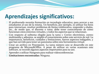 Aprendizajes significativos:
El profesorado necesita formación en tecnología educativa; para acercar a sus
estudiantes al uso de la misma. Un beneficio, por ejemplo, es utilizar los foros
para interactuar, resolver problemas de forma colaborativa, responder a dudas,
etc., de modo que, el docente o tutor, debe tener conocimiento de cómo
funcionan estos entornos virtuales, y todos los aspectos que se relacionan.
Con respecto al subtema elegido para la tarea 1: Correo electrónico, correo
multimedia y adjuntos, se amplió el conocimiento sobre este servicio de red. La
importancia, beneficios, cuidados y limitaciones, fueron aspectos indagados, y
que han servido para tener un panorama sobre esta herramienta virtual.
Crear un archivo en Powerpoint. La tarea número uno se desarrollo en este
programa de MicrosoftOffice. A pesar de utilizar en varias ocasiones este
software, se recordó algunos aspectos importantes para su uso.
Aprender a utilizar Hangouts para realizar videoconferencias
Limitaciones encontradas: Ninguna.
 