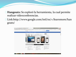 Hangouts: Se exploró la herramienta, la cual permite
realizar videoconferencias.
Link:http://www.google.com/intl/es/+/learnmore/han
gouts/
 