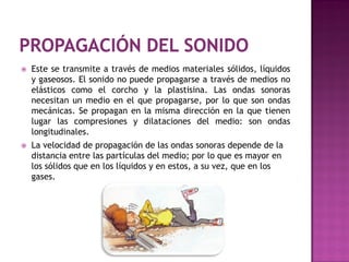    Este se transmite a través de medios materiales sólidos, líquidos
    y gaseosos. El sonido no puede propagarse a través de medios no
    elásticos como el corcho y la plastisina. Las ondas sonoras
    necesitan un medio en el que propagarse, por lo que son ondas
    mecánicas. Se propagan en la misma dirección en la que tienen
    lugar las compresiones y dilataciones del medio: son ondas
    longitudinales.
   La velocidad de propagación de las ondas sonoras depende de la
    distancia entre las partículas del medio; por lo que es mayor en
    los sólidos que en los líquidos y en estos, a su vez, que en los
    gases.
 