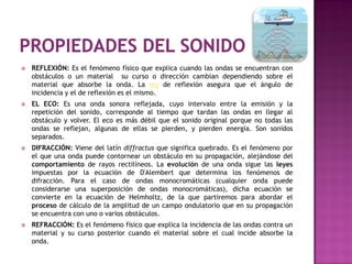    REFLEXIÓN: Es el fenómeno físico que explica cuando las ondas se encuentran con
    obstáculos o un material su curso o dirección cambian dependiendo sobre el
    material que absorbe la onda. La ley de reflexión asegura que el ángulo de
    incidencia y el de reflexión es el mismo.
   EL ECO: Es una onda sonora reflejada, cuyo intervalo entre la emisión y la
    repetición del sonido, corresponde al tiempo que tardan las ondas en llegar al
    obstáculo y volver. El eco es más débil que el sonido original porque no todas las
    ondas se reflejan, algunas de ellas se pierden, y pierden energía. Son sonidos
    separados.
   DIFRACCIÓN: Viene del latín diffractus que significa quebrado. Es el fenómeno por
    el que una onda puede contornear un obstáculo en su propagación, alejándose del
    comportamiento de rayos rectilíneos. La evolución de una onda sigue las leyes
    impuestas por la ecuación de D'Alembert que determina los fenómenos de
    difracción. Para el caso de ondas monocromáticas (cualquier onda puede
    considerarse una superposición de ondas monocromáticas), dicha ecuación se
    convierte en la ecuación de Helmholtz, de la que partiremos para abordar el
    proceso de cálculo de la amplitud de un campo ondulatorio que en su propagación
    se encuentra con uno o varios obstáculos.
   REFRACCIÓN: Es el fenómeno físico que explica la incidencia de las ondas contra un
    material y su curso posterior cuando el material sobre el cual incide absorbe la
    onda.
 
