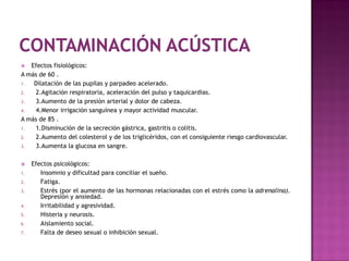   Efectos fisiológicos:
A más de 60 .
1.  Dilatación de las pupilas y parpadeo acelerado.
2.  2.Agitación respiratoria, aceleración del pulso y taquicardias.
3.  3.Aumento de la presión arterial y dolor de cabeza.
4.  4.Menor irrigación sanguínea y mayor actividad muscular.
A más de 85 .
1.  1.Disminución de la secreción gástrica, gastritis o colitis.
2.  2.Aumento del colesterol y de los triglicéridos, con el consiguiente riesgo cardiovascular.
3.  3.Aumenta la glucosa en sangre.

    Efectos psicológicos:
1.      Insomnio y dificultad para conciliar el sueño.
2.      Fatiga.
3.      Estrés (por el aumento de las hormonas relacionadas con el estrés como la adrenalina).
        Depresión y ansiedad.
4.      Irritabilidad y agresividad.
5.      Histeria y neurosis.
6.      Aislamiento social.
7.      Falta de deseo sexual o inhibición sexual.
 