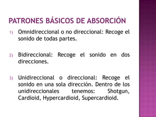 1)   Omnidireccional o no direccional: Recoge el
     sonido de todas partes.

2)   Bidireccional: Recoge el sonido en dos
     direcciones.

3)   Unidireccional o direccional: Recoge el
     sonido en una sola dirección. Dentro de los
     unidireccionales    tenemos:      Shotgun,
     Cardioid, Hypercardioid, Supercardioid.
 