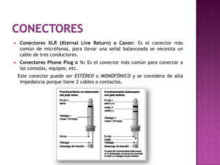    Conectores XLR (Xternal Live Return) o Canon: Es el conector más
    común de micrófonos, para llevar una señal balanceada se necesita un
    cable de tres conductores.
   Conectores Phone Plug o ¼: Es el conector más común para conectar a
    las consolas, equipos, etc.
    Este conector puede ser ESTÉREO o MONOFÓNICO y se considera de alta
     impedancia porque tiene 2 cables o contactos.
 
