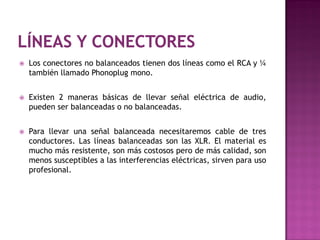    Los conectores no balanceados tienen dos líneas como el RCA y ¼
    también llamado Phonoplug mono.


   Existen 2 maneras básicas de llevar señal eléctrica de audio,
    pueden ser balanceadas o no balanceadas.


   Para llevar una señal balanceada necesitaremos cable de tres
    conductores. Las líneas balanceadas son las XLR. El material es
    mucho más resistente, son más costosos pero de más calidad, son
    menos susceptibles a las interferencias eléctricas, sirven para uso
    profesional.
 