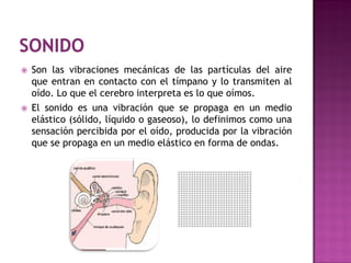    Son las vibraciones mecánicas de las partículas del aire
    que entran en contacto con el tímpano y lo transmiten al
    oído. Lo que el cerebro interpreta es lo que oímos.
   El sonido es una vibración que se propaga en un medio
    elástico (sólido, líquido o gaseoso), lo definimos como una
    sensación percibida por el oído, producida por la vibración
    que se propaga en un medio elástico en forma de ondas.
 
