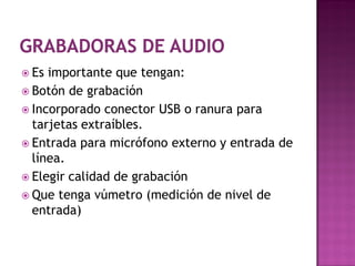  Es importante que tengan:
 Botón de grabación
 Incorporado conector USB o ranura para
  tarjetas extraíbles.
 Entrada para micrófono externo y entrada de
  línea.
 Elegir calidad de grabación
 Que tenga vúmetro (medición de nivel de
  entrada)
 