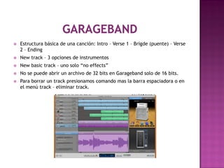    Estructura básica de una canción: Intro – Verse 1 – Brigde (puente) – Verse
    2 – Ending
   New track – 3 opciones de instrumentos
   New basic track – uno solo “no effects”
   No se puede abrir un archivo de 32 bits en Garageband solo de 16 bits.
   Para borrar un track presionamos comando mas la barra espaciadora o en
    el menú track – eliminar track.
 