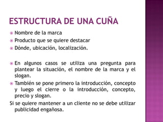  Nombre de la marca
 Producto que se quiere destacar
 Dónde, ubicación, localización.



  En algunos casos se utiliza una pregunta para
   plantear la situación, el nombre de la marca y el
   slogan.
 También se pone primero la introducción, concepto
   y luego el cierre o la introducción, concepto,
   precio y slogan.
Si se quiere mantener a un cliente no se debe utilizar
   publicidad engañosa.
 