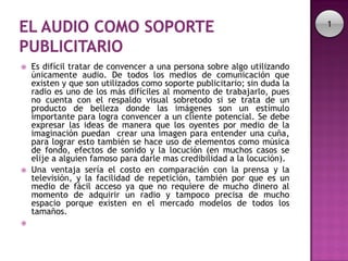 1



   Es difícil tratar de convencer a una persona sobre algo utilizando
    únicamente audio. De todos los medios de comunicación que
    existen y que son utilizados como soporte publicitario; sin duda la
    radio es uno de los más difíciles al momento de trabajarlo, pues
    no cuenta con el respaldo visual sobretodo si se trata de un
    producto de belleza donde las imágenes son un estímulo
    importante para logra convencer a un cliente potencial. Se debe
    expresar las ideas de manera que los oyentes por medio de la
    imaginación puedan crear una imagen para entender una cuña,
    para lograr esto también se hace uso de elementos como música
    de fondo, efectos de sonido y la locución (en muchos casos se
    elije a alguien famoso para darle mas credibilidad a la locución).
   Una ventaja sería el costo en comparación con la prensa y la
    televisión, y la facilidad de repetición, también por que es un
    medio de fácil acceso ya que no requiere de mucho dinero al
    momento de adquirir un radio y tampoco precisa de mucho
    espacio porque existen en el mercado modelos de todos los
    tamaños.

 