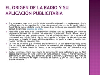    Fue un proceso largo en el que dio inicio James Clerk Maxwell con un documento donde
    hablaba sobre la propagación de ondas electromagnéticas, a este le siguió Heinrich
    Rudolf Hertz quien validó la teoría de Maxwell por medio de una ecuación diferencial
    parcial denominada Ecuación de onda.
   Pero no se puede atribuir de la invención de la radio a una sola persona, por lo que es
    importante resaltar los nombres de Aleksandr Stepánovich Popov, Nikola Tesla y
    Guillermo Marconi pero algunos piensan que el verdadero inventor de la radio es el
    norteamericano Lee de Forest cuando este inventa el "audion". La idea de fondo era
    lograr que, a través de ondas electromagnéticas, se pudiera enviar y recibir voz,
    música y sonidos de cualquier tipo.
   La radio es un medio que se dedica exclusivamente a un solo sentido (el oído) por lo
    que se debe ser creativos y planificar el contenido del mensaje que queremos
    transmitir. En este medio el sonido y la imaginación son los elementos muy
    importantes.
   Muchas empresas eligen este medio de comunicación para publicitarse por su fácil
    acceso, la publicidad en radio se divide en cuña, el flash o ráfaga, el microprograma, el
    patrocinio, el bartening, guía comercial, jingle y mención. La publicidad por radio es
    una forma innovadora de llegar a millones de oyentes, y, por lo tanto, llegar a una
    amplia audiencia.
 