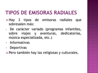 Hay   3 tipos de emisoras radiales que
  sobresalen más:
• De carácter variado (programas infantiles,
  sobre viajes y aventuras, dedicatorias,
  música especializada, etc.)
• Informativas
• Deportivas
 Pero también hay las religiosas y culturales.
 