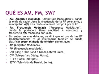 •    AM: Amplitud Modulada ("Amplitude Modulation"), donde
    la onda de radio tiene la frecuencia de la RF constante, y
    su amplitud A(t) está modulada en el tiempo t por la AF.
•    FM: Frecuencia Modulada ("Frequency Modulation"),
    donde la portadora tiene amplitud A constante y
    frecuencia f(t) modulada por la AF.
•   Sin entrar en más detalles, se dirá que el uso de las RF
    (radiofrecuencias) y las microondas también se puede
    clasificar según el modo de emisión como sigue:
•    AM (Amplitud Modulada).
•    FM (Frecuencia modulada).
•    SSB (Single Side Band o Banda Lateral ⁄nica).
•    CW (Telegrafía o Código Morse).
•    RTTY (Radio Teletipos).
•    SSTV (Televisión de Barrido Lento).
 