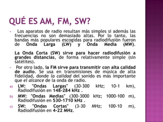 •      Los aparatos de radio resultan más simples si además las
     frecuencias no son demasiado altas. Por lo tanto, las
     bandas más populares escogidas para radiodifusión fueron
     de Onda Larga (LW) y Onda Media (MW).
     La Onda Corta (SW) sirve para hacer radiodifusión a
     grandes distancias, de forma relativamente simple (sin
     satélites).
•     Por otro lado, la FM sirve para transmitir con alta calidad
     de audio. Se usa en transmisiones de música de alta
     fidelidad, donde la calidad del sonido es más importante
     que el alcance de la onda de radio.
a)     LW: "Ondas Largas" (30-300 kHz; 10-1 km),
       Radiodifusión en 148-284 kHz .
b)     MW: "Ondas Medias" (300-3000 kHz; 1000-100 m),
       Radiodifusión en 530-1710 kHz .
c)     SW: "Ondas Cortas" (3-30 MHz; 100-10 m),
       Radiodifusión en 4-22 MHz.
 