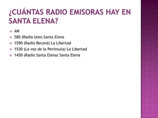    AM
   580 (Radio Uno) Santa Elena
   1590 (Radio Record) La Libertad
   1530 (La voz de la Península) La Libertad
   1450 (Radio Santa Elena) Santa Elena
 