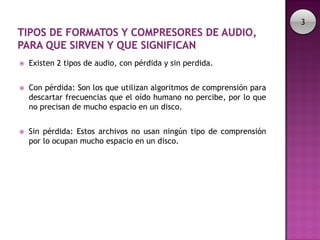 3




   Existen 2 tipos de audio, con pérdida y sin perdida.


   Con pérdida: Son los que utilizan algoritmos de comprensión para
    descartar frecuencias que el oído humano no percibe, por lo que
    no precisan de mucho espacio en un disco.


   Sin pérdida: Estos archivos no usan ningún tipo de comprensión
    por lo ocupan mucho espacio en un disco.
 